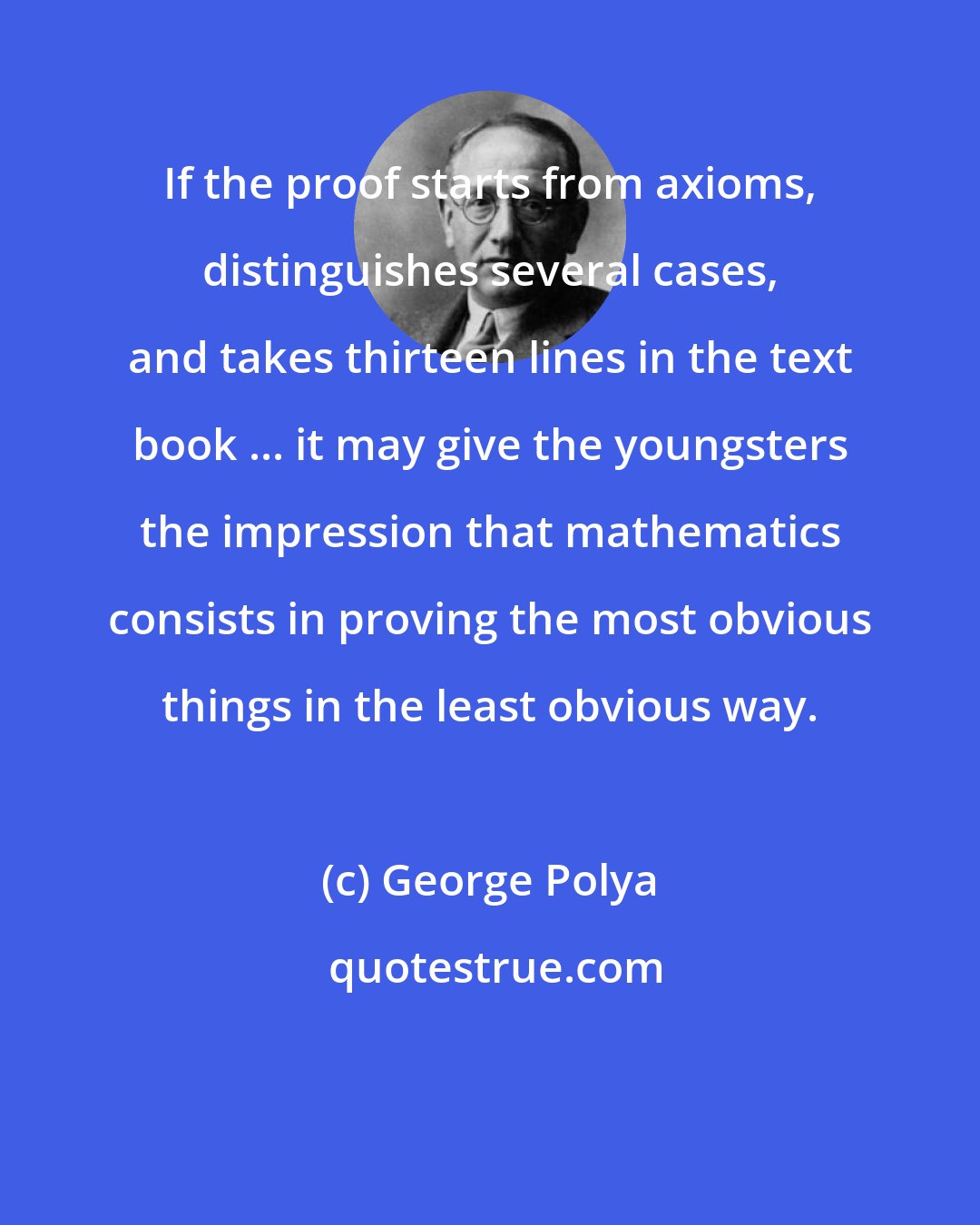 George Polya: If the proof starts from axioms, distinguishes several cases, and takes thirteen lines in the text book ... it may give the youngsters the impression that mathematics consists in proving the most obvious things in the least obvious way.