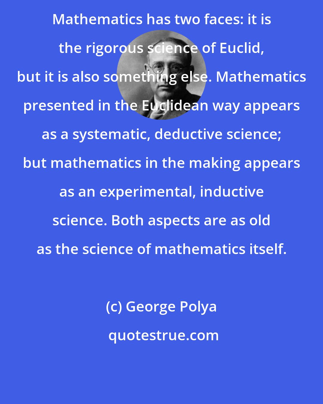 George Polya: Mathematics has two faces: it is the rigorous science of Euclid, but it is also something else. Mathematics presented in the Euclidean way appears as a systematic, deductive science; but mathematics in the making appears as an experimental, inductive science. Both aspects are as old as the science of mathematics itself.