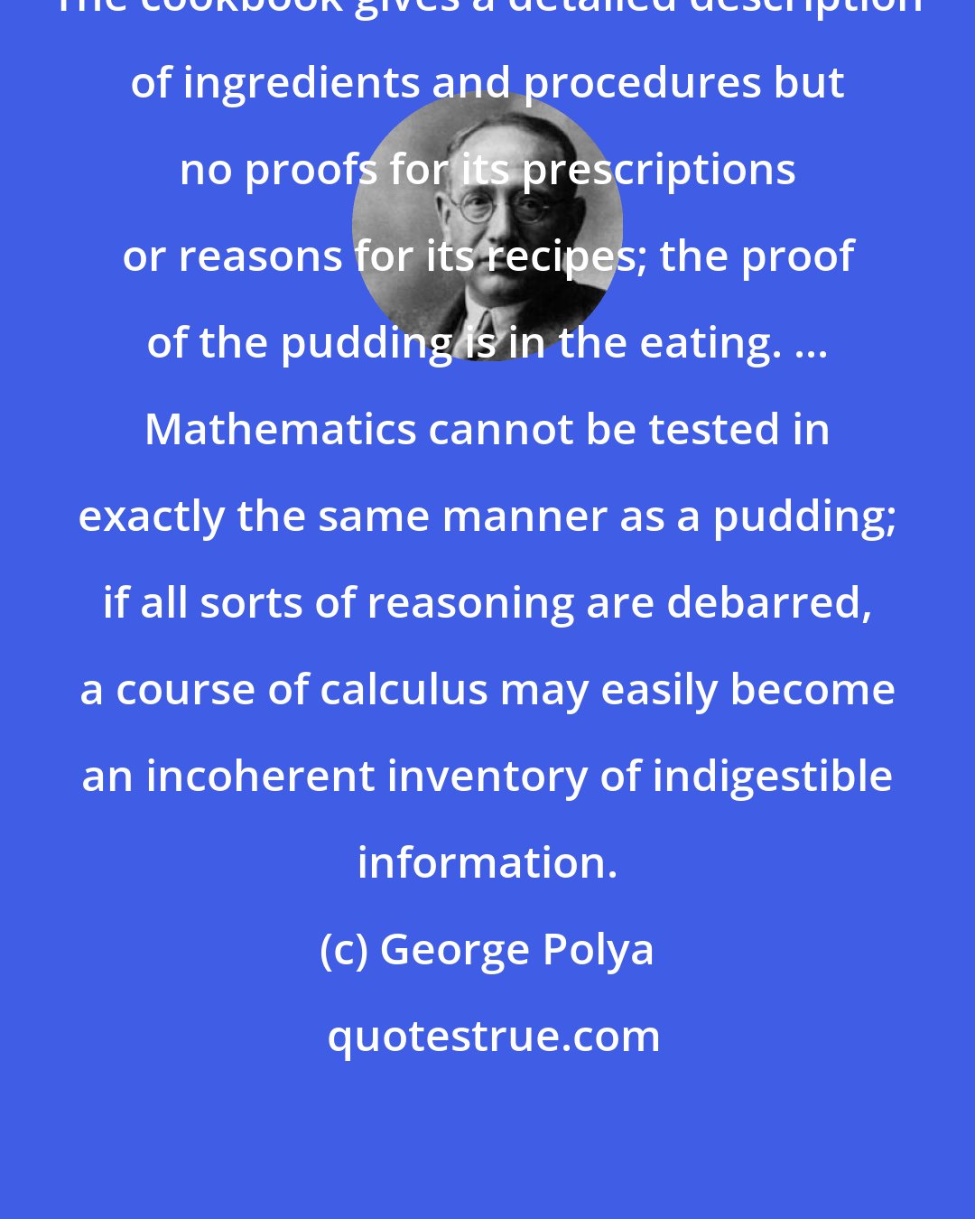 George Polya: The cookbook gives a detailed description of ingredients and procedures but no proofs for its prescriptions or reasons for its recipes; the proof of the pudding is in the eating. ... Mathematics cannot be tested in exactly the same manner as a pudding; if all sorts of reasoning are debarred, a course of calculus may easily become an incoherent inventory of indigestible information.