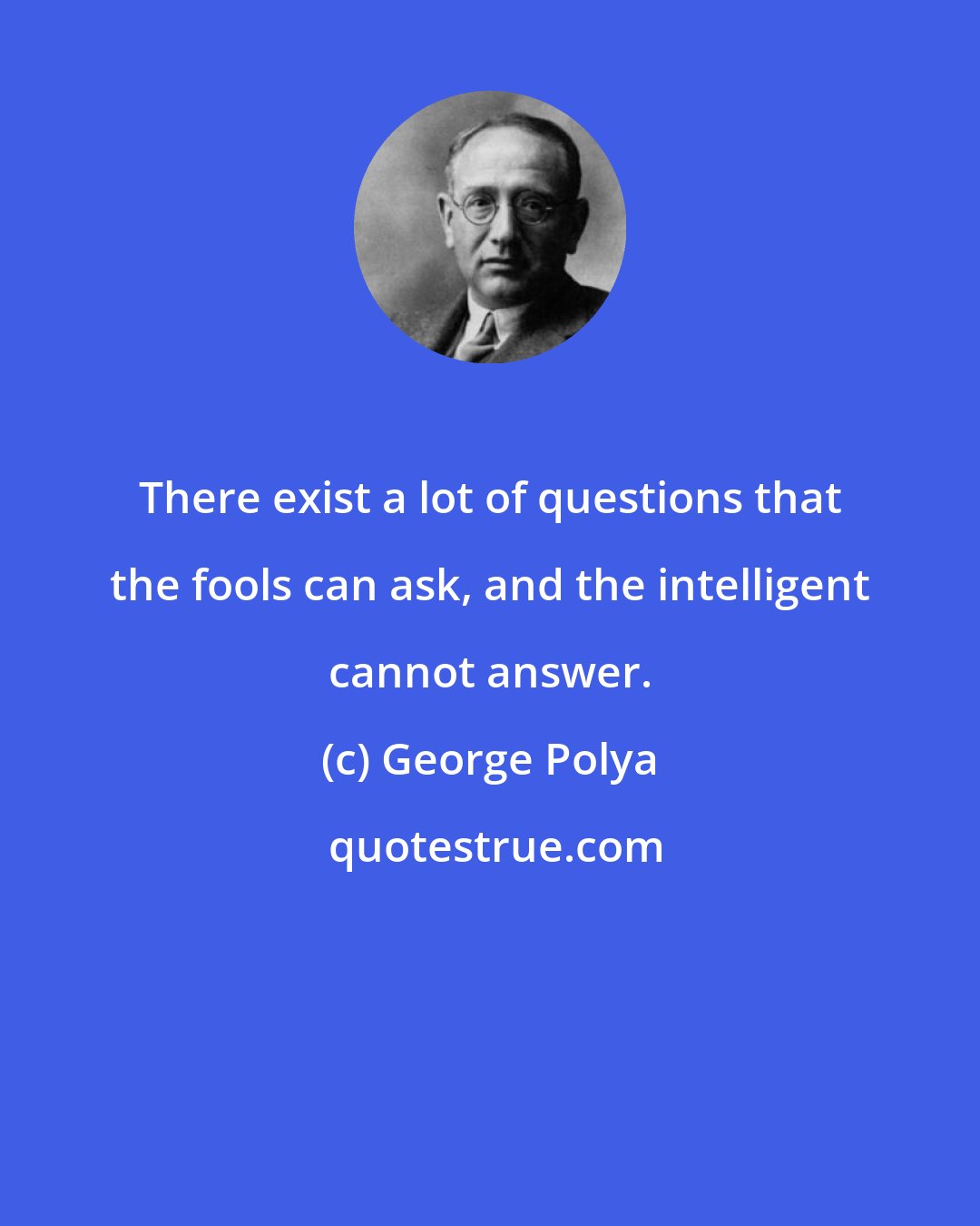 George Polya: There exist a lot of questions that the fools can ask, and the intelligent cannot answer.