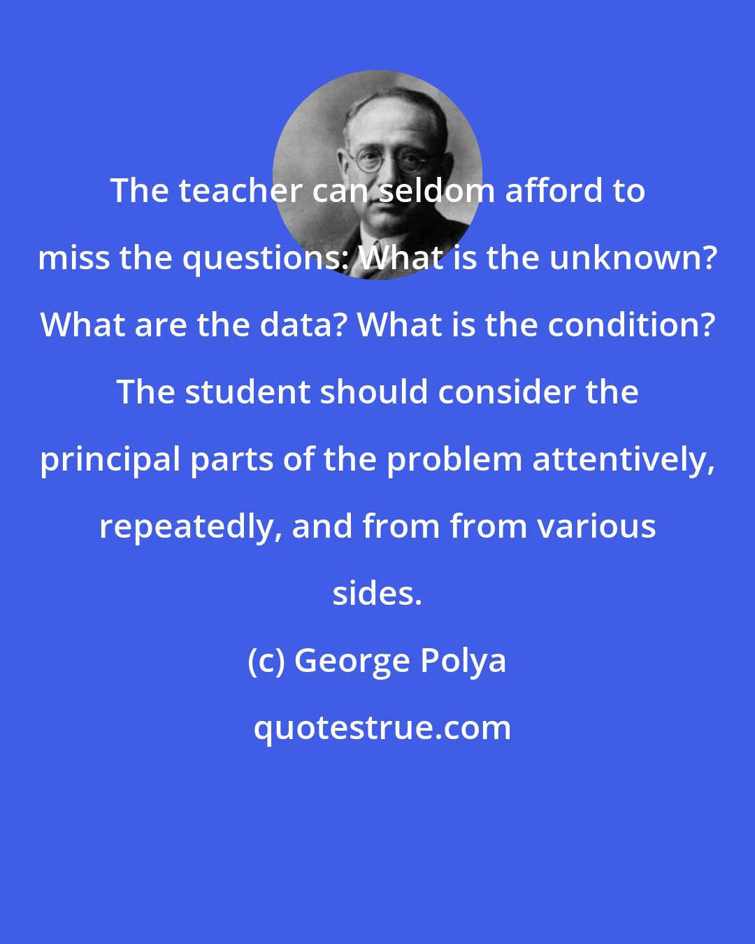 George Polya: The teacher can seldom afford to miss the questions: What is the unknown? What are the data? What is the condition? The student should consider the principal parts of the problem attentively, repeatedly, and from from various sides.