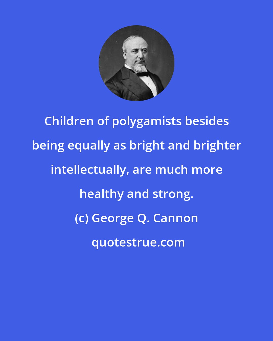 George Q. Cannon: Children of polygamists besides being equally as bright and brighter intellectually, are much more healthy and strong.