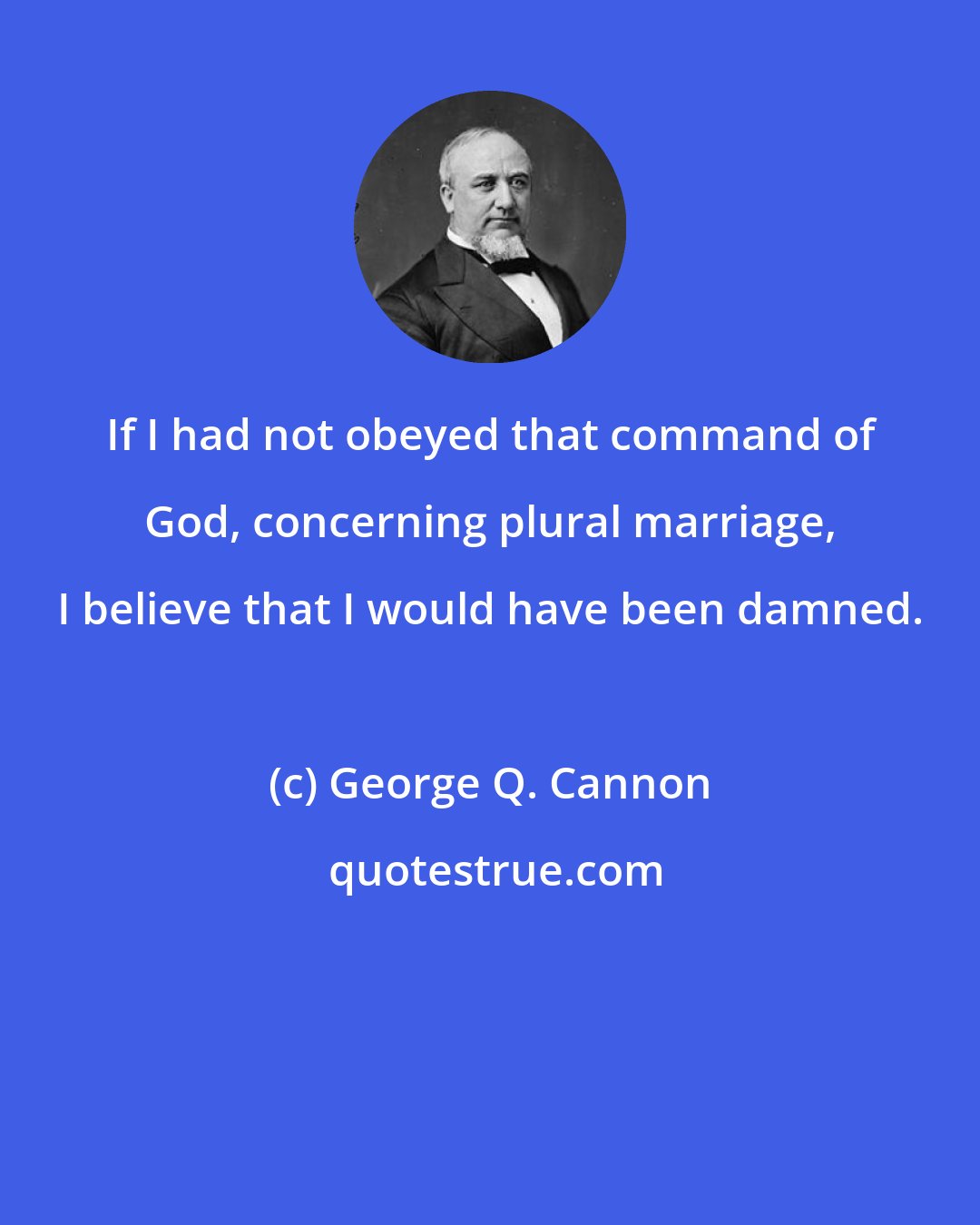 George Q. Cannon: If I had not obeyed that command of God, concerning plural marriage, I believe that I would have been damned.