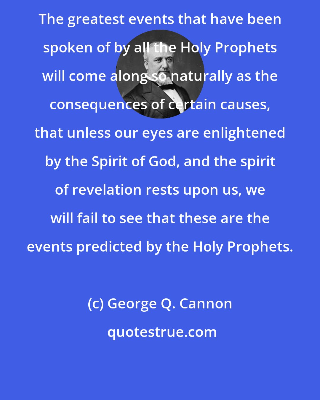 George Q. Cannon: The greatest events that have been spoken of by all the Holy Prophets will come along so naturally as the consequences of certain causes, that unless our eyes are enlightened by the Spirit of God, and the spirit of revelation rests upon us, we will fail to see that these are the events predicted by the Holy Prophets.