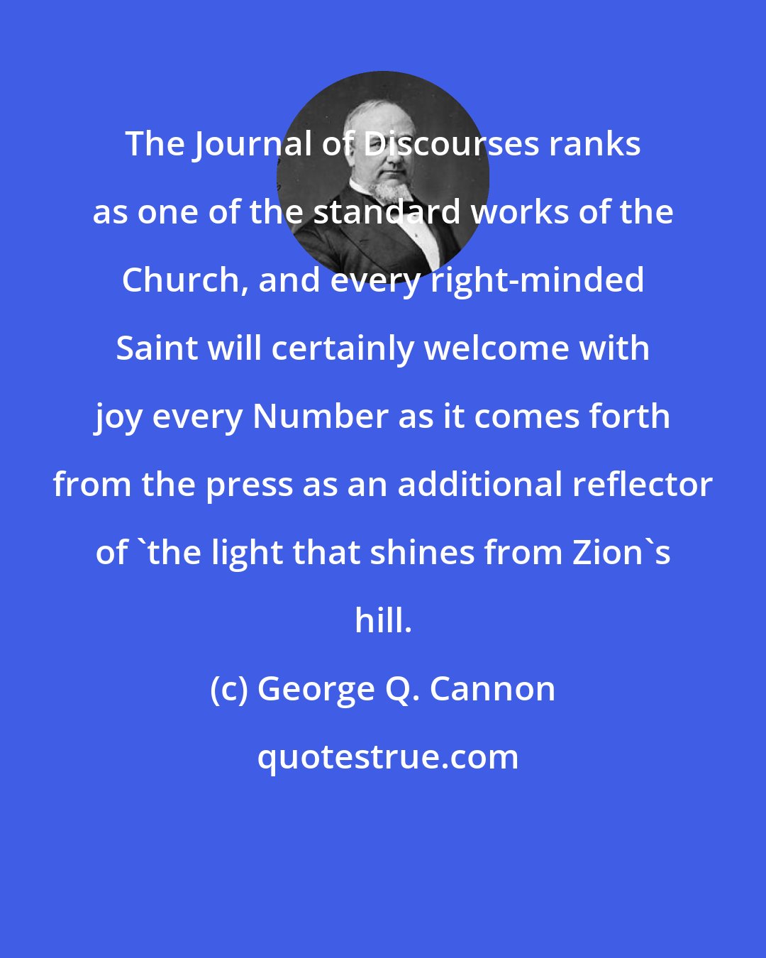 George Q. Cannon: The Journal of Discourses ranks as one of the standard works of the Church, and every right-minded Saint will certainly welcome with joy every Number as it comes forth from the press as an additional reflector of 'the light that shines from Zion's hill.