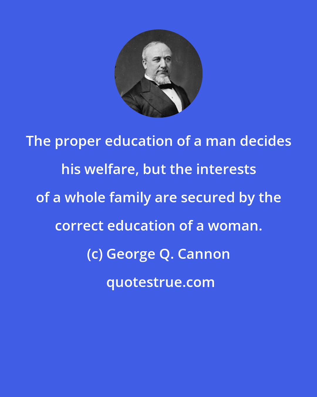 George Q. Cannon: The proper education of a man decides his welfare, but the interests of a whole family are secured by the correct education of a woman.
