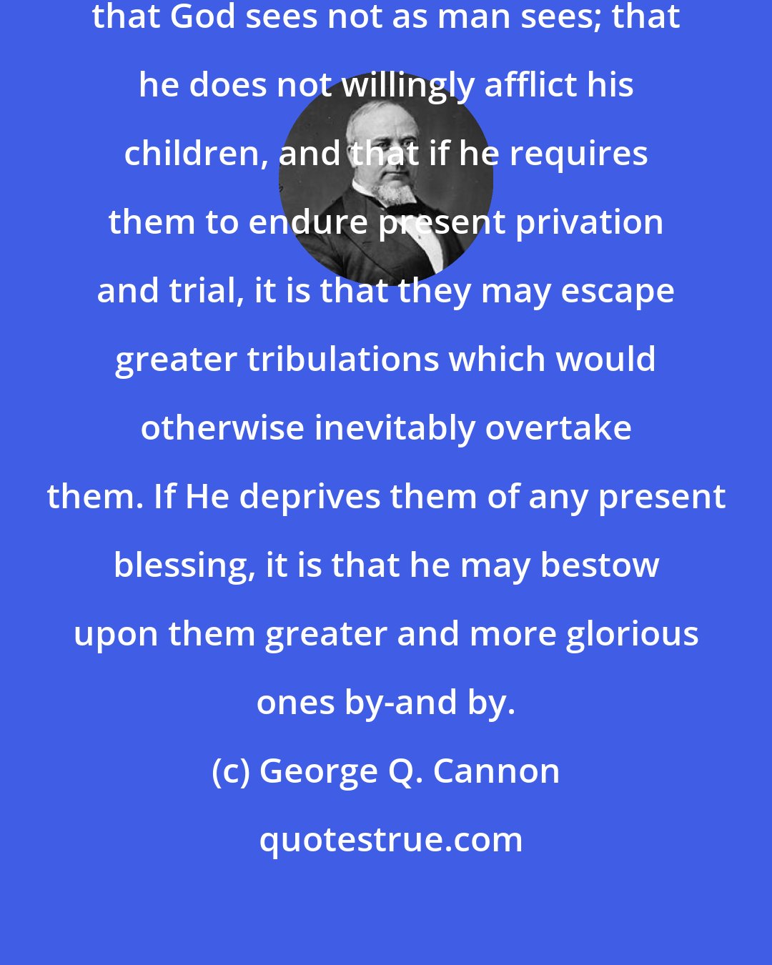 George Q. Cannon: The saints should always remember that God sees not as man sees; that he does not willingly afflict his children, and that if he requires them to endure present privation and trial, it is that they may escape greater tribulations which would otherwise inevitably overtake them. If He deprives them of any present blessing, it is that he may bestow upon them greater and more glorious ones by-and by.