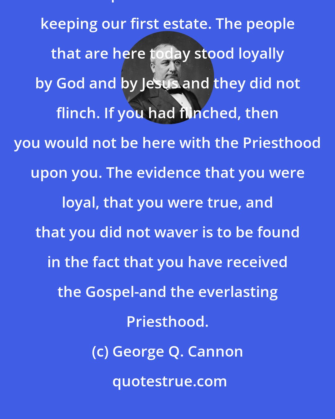 George Q. Cannon: We have got to be watchful, for I tell you God has sent us here to test us and to prove us. We were true in keeping our first estate. The people that are here today stood loyally by God and by Jesus and they did not flinch. If you had flinched, then you would not be here with the Priesthood upon you. The evidence that you were loyal, that you were true, and that you did not waver is to be found in the fact that you have received the Gospel-and the everlasting Priesthood.