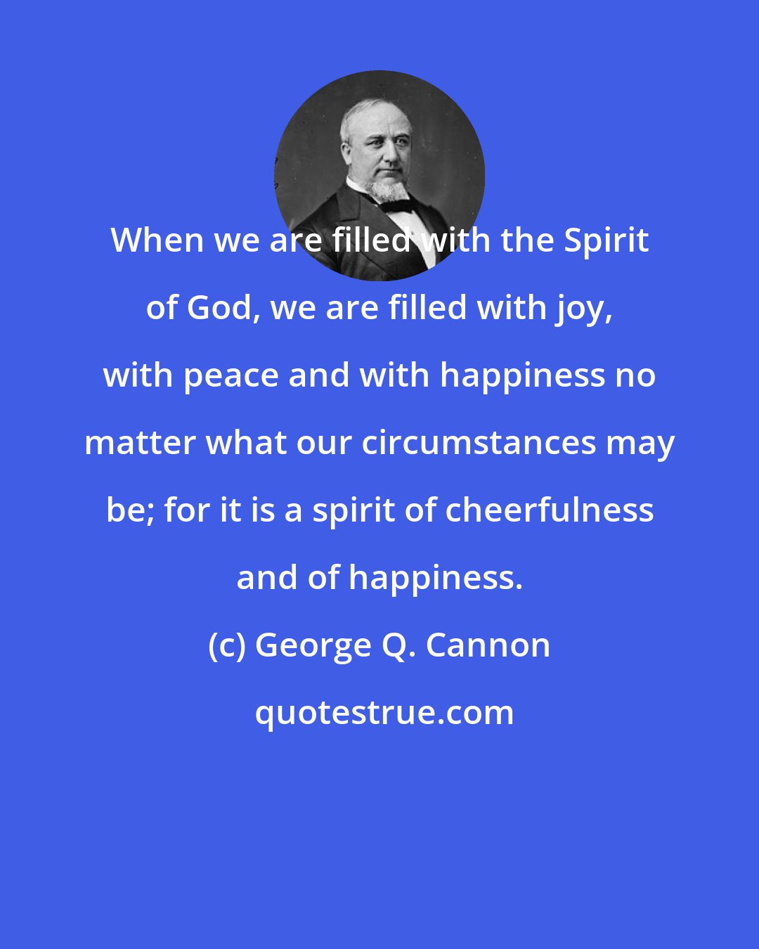 George Q. Cannon: When we are filled with the Spirit of God, we are filled with joy, with peace and with happiness no matter what our circumstances may be; for it is a spirit of cheerfulness and of happiness.