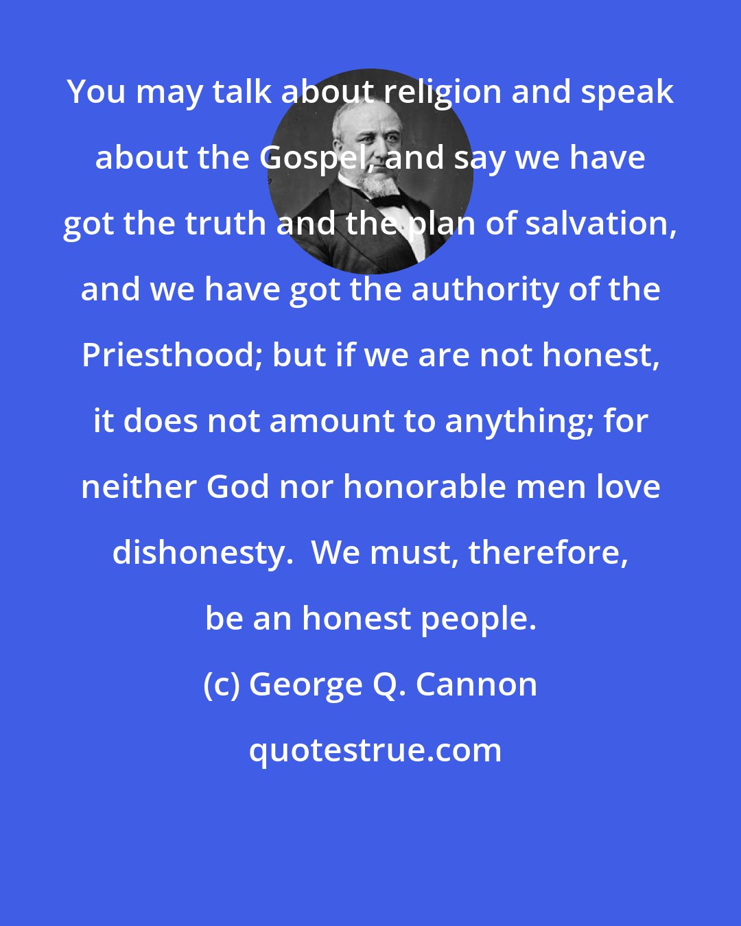 George Q. Cannon: You may talk about religion and speak about the Gospel, and say we have got the truth and the plan of salvation, and we have got the authority of the Priesthood; but if we are not honest, it does not amount to anything; for neither God nor honorable men love dishonesty.  We must, therefore, be an honest people.