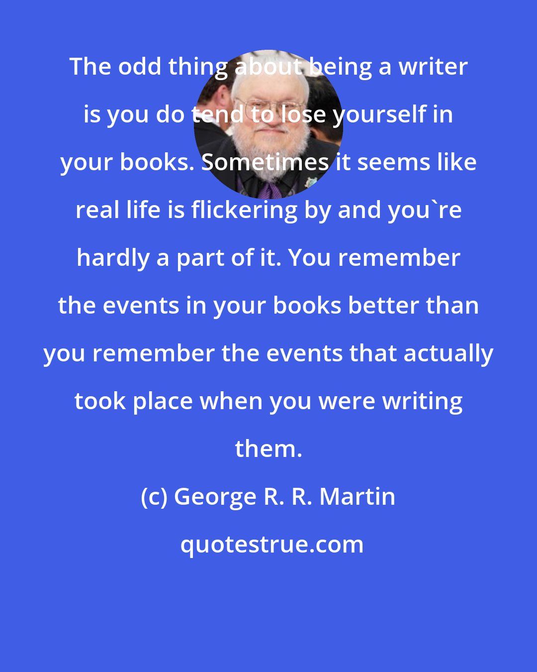 George R. R. Martin: The odd thing about being a writer is you do tend to lose yourself in your books. Sometimes it seems like real life is flickering by and you're hardly a part of it. You remember the events in your books better than you remember the events that actually took place when you were writing them.