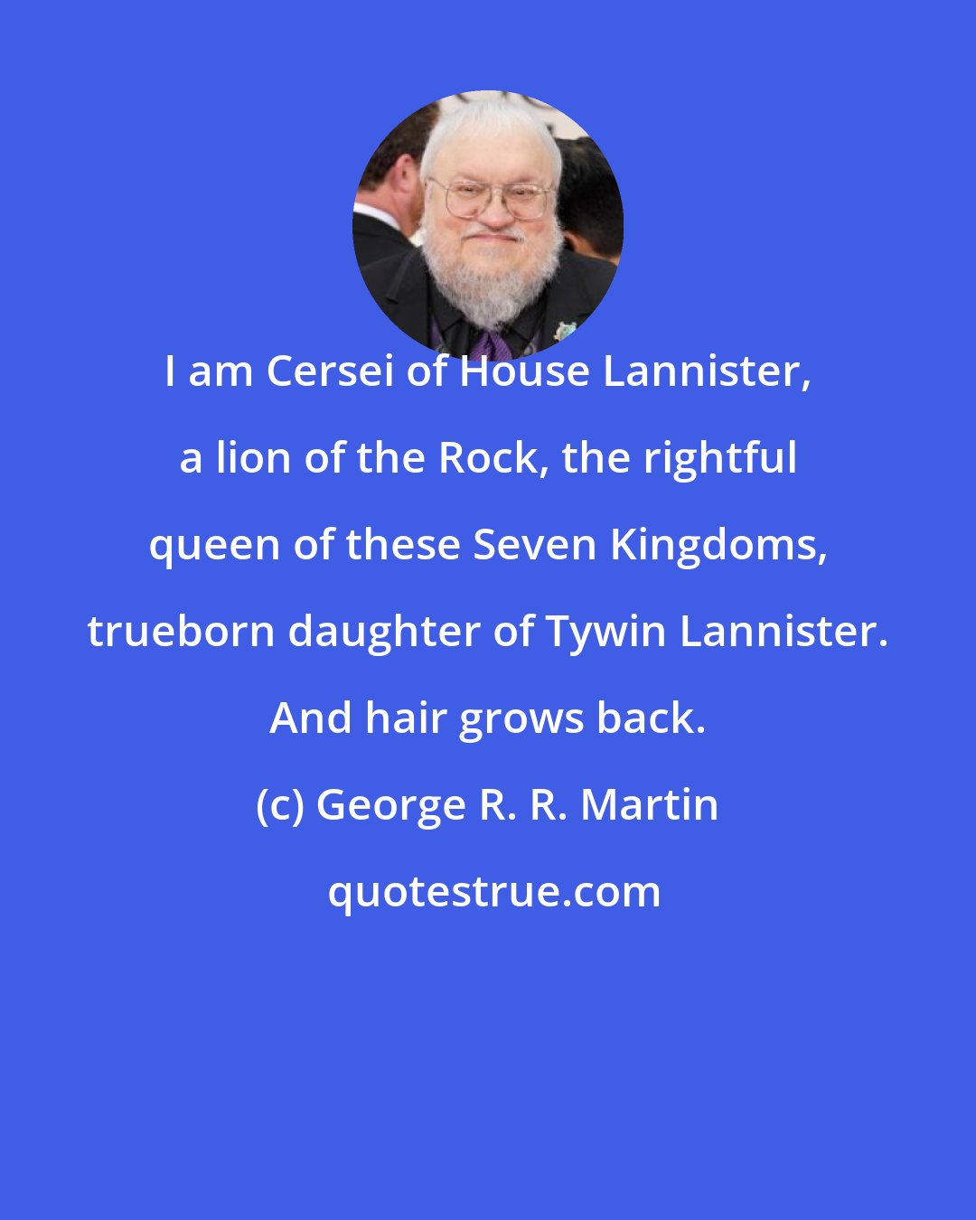 George R. R. Martin: I am Cersei of House Lannister, a lion of the Rock, the rightful queen of these Seven Kingdoms, trueborn daughter of Tywin Lannister. And hair grows back.