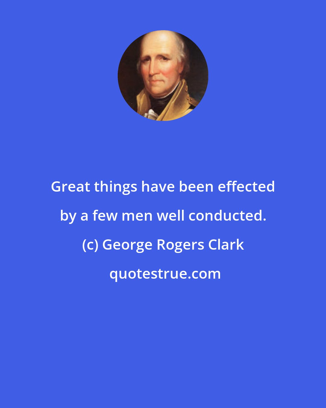 George Rogers Clark: Great things have been effected by a few men well conducted.
