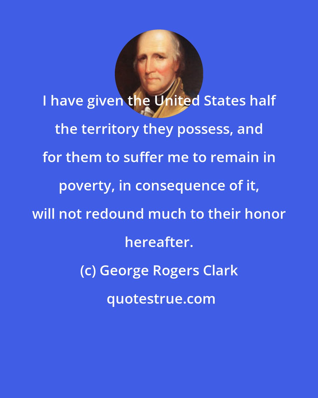 George Rogers Clark: I have given the United States half the territory they possess, and for them to suffer me to remain in poverty, in consequence of it, will not redound much to their honor hereafter.