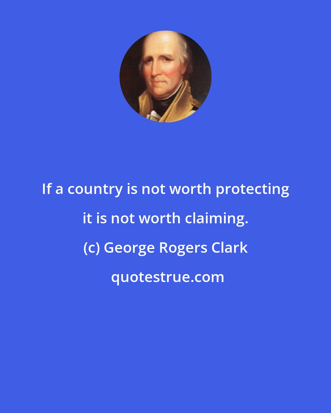 George Rogers Clark: If a country is not worth protecting it is not worth claiming.