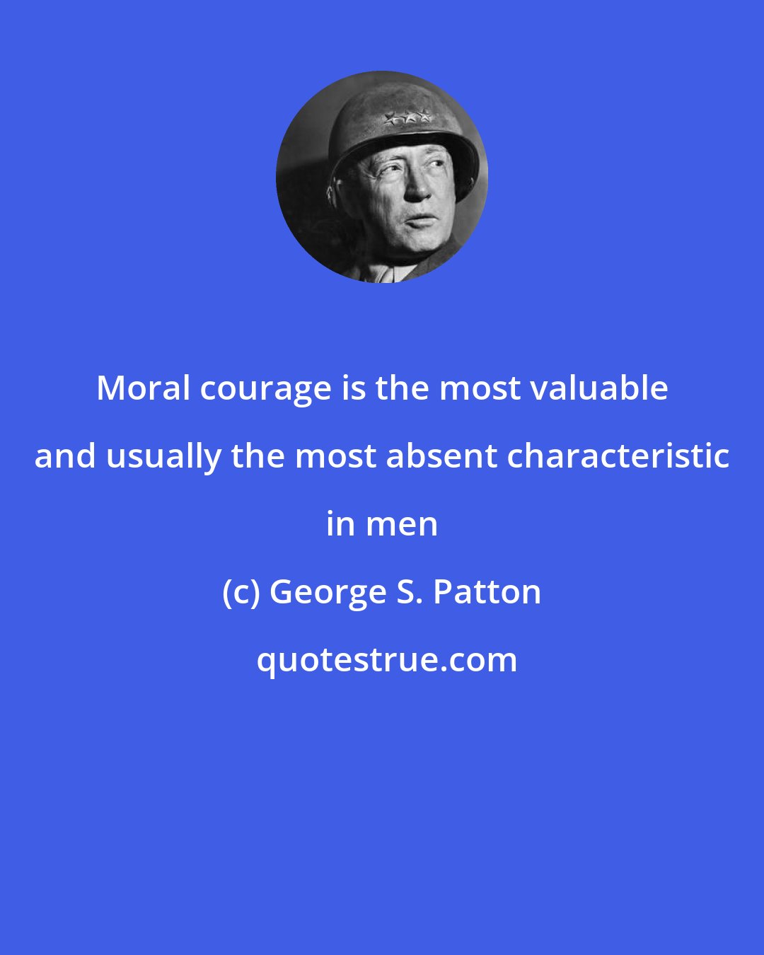 George S. Patton: Moral courage is the most valuable and usually the most absent characteristic in men
