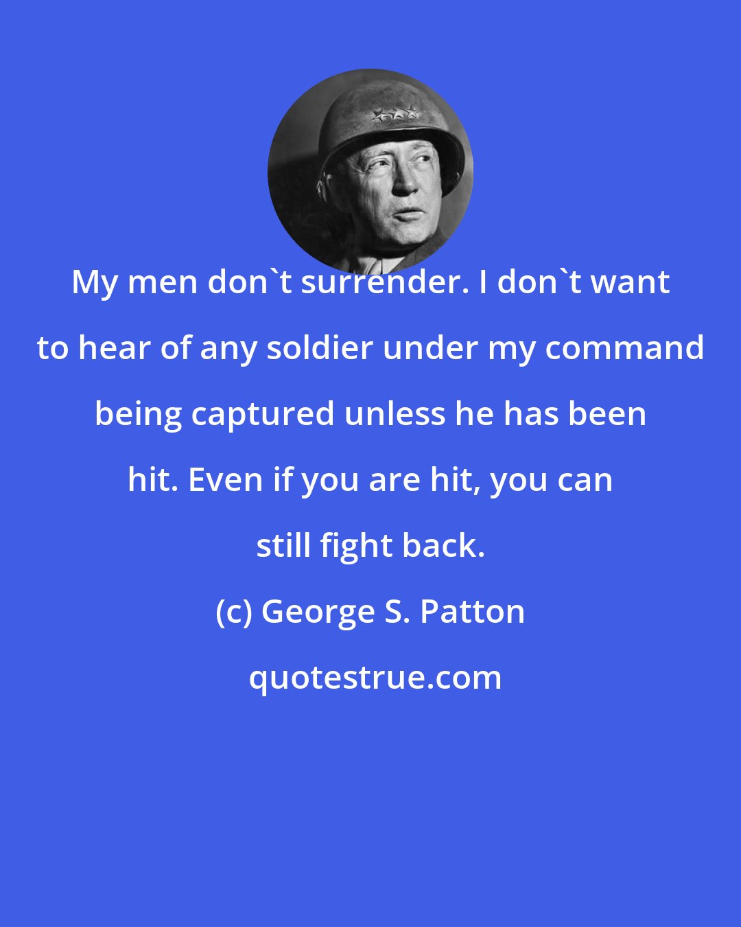 George S. Patton: My men don't surrender. I don't want to hear of any soldier under my command being captured unless he has been hit. Even if you are hit, you can still fight back.