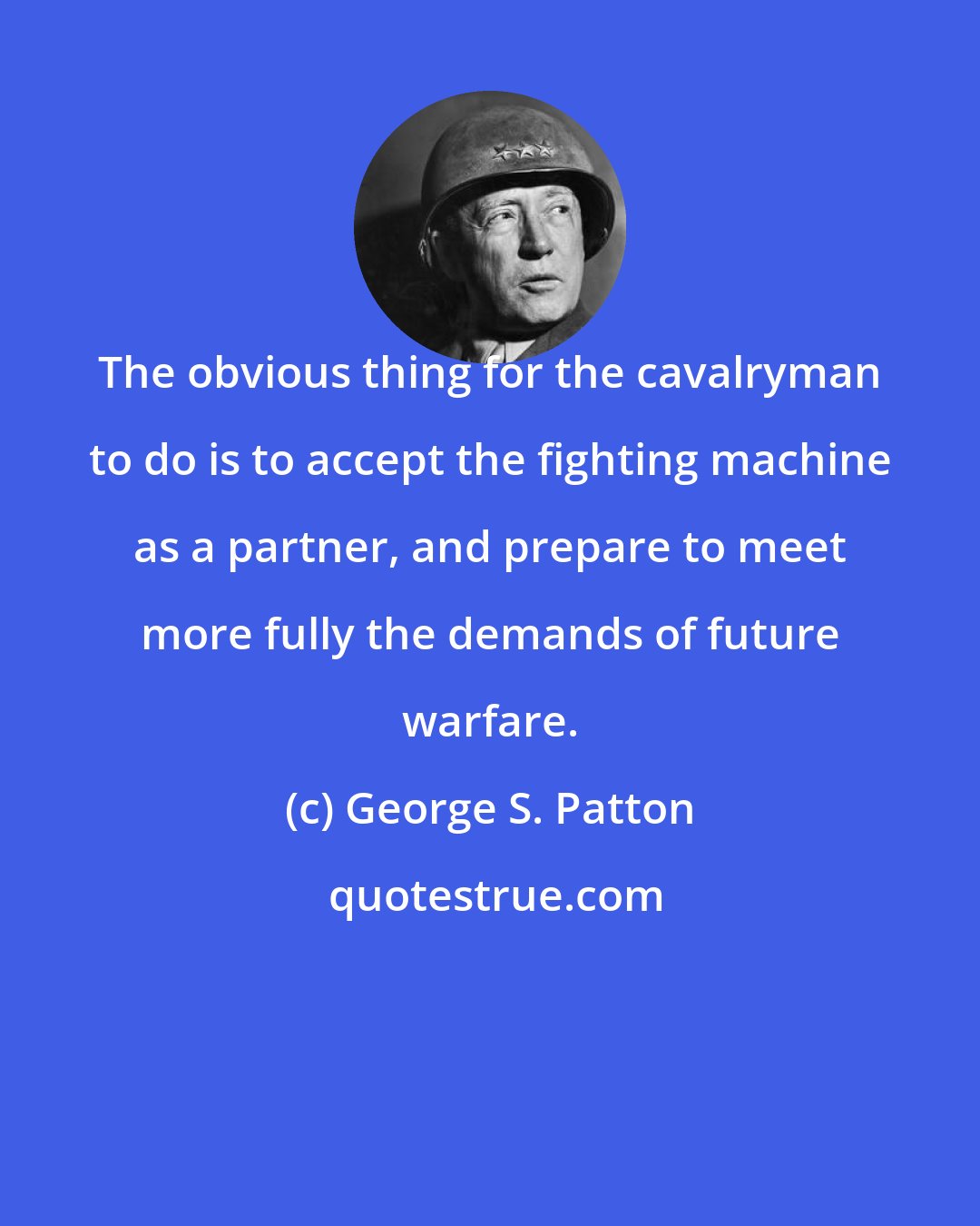 George S. Patton: The obvious thing for the cavalryman to do is to accept the fighting machine as a partner, and prepare to meet more fully the demands of future warfare.