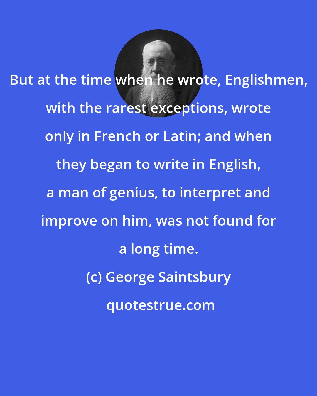 George Saintsbury: But at the time when he wrote, Englishmen, with the rarest exceptions, wrote only in French or Latin; and when they began to write in English, a man of genius, to interpret and improve on him, was not found for a long time.