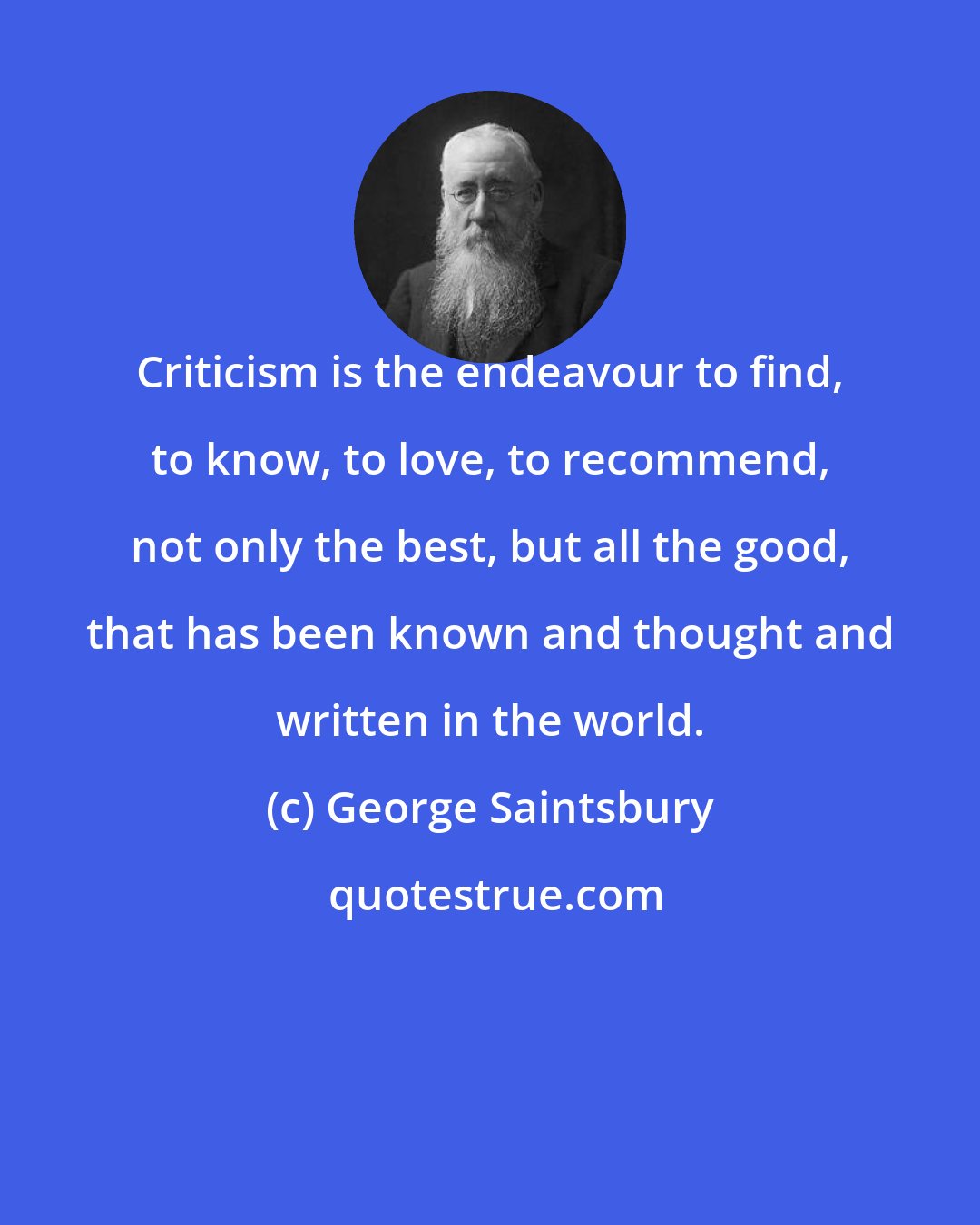 George Saintsbury: Criticism is the endeavour to find, to know, to love, to recommend, not only the best, but all the good, that has been known and thought and written in the world.