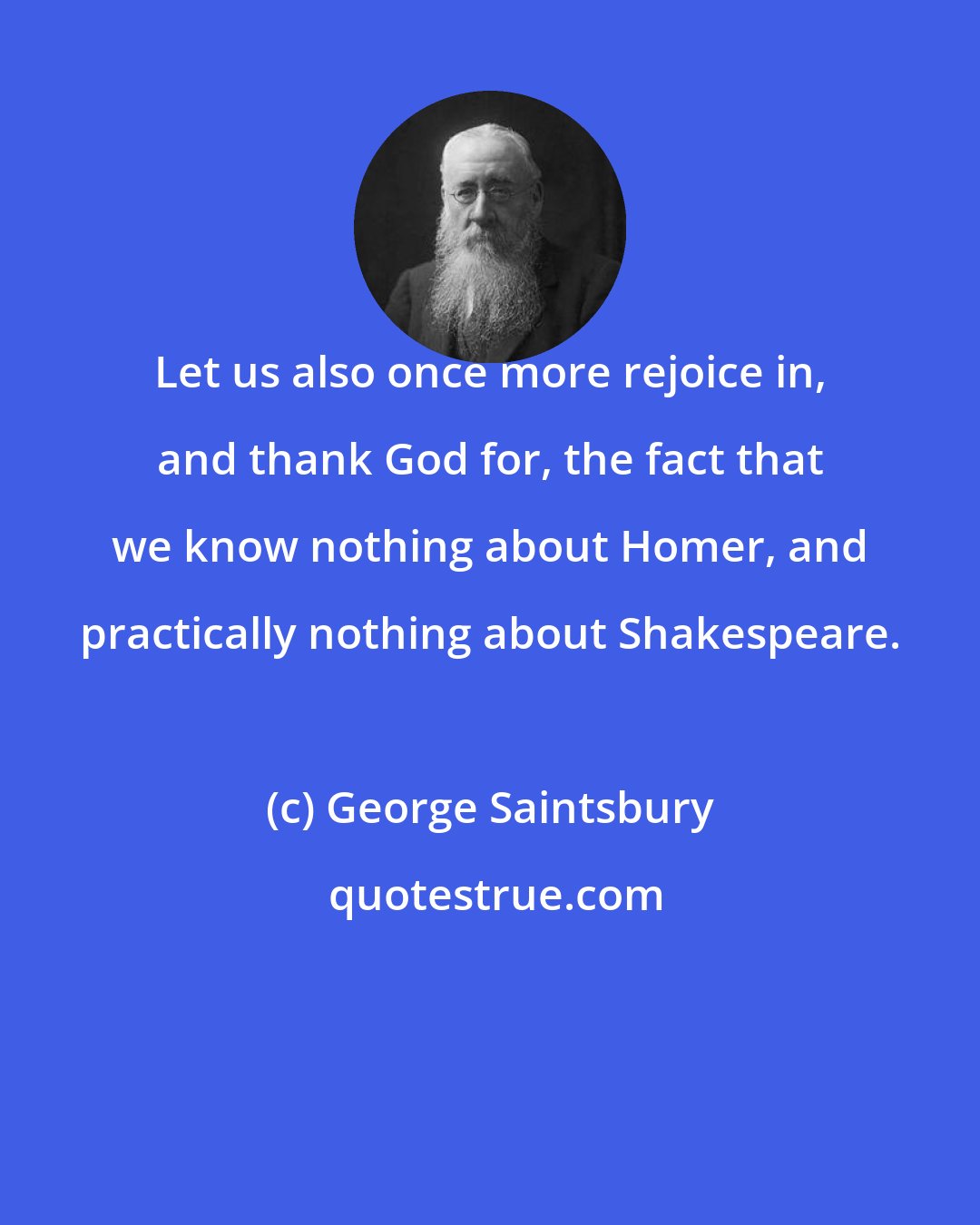 George Saintsbury: Let us also once more rejoice in, and thank God for, the fact that we know nothing about Homer, and practically nothing about Shakespeare.
