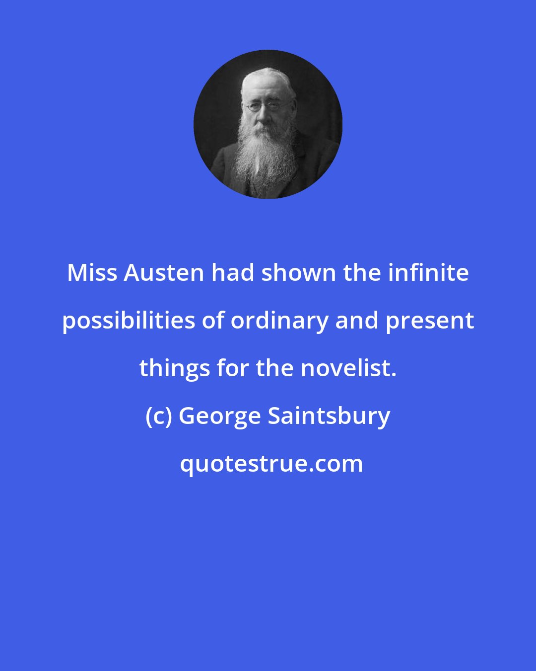 George Saintsbury: Miss Austen had shown the infinite possibilities of ordinary and present things for the novelist.