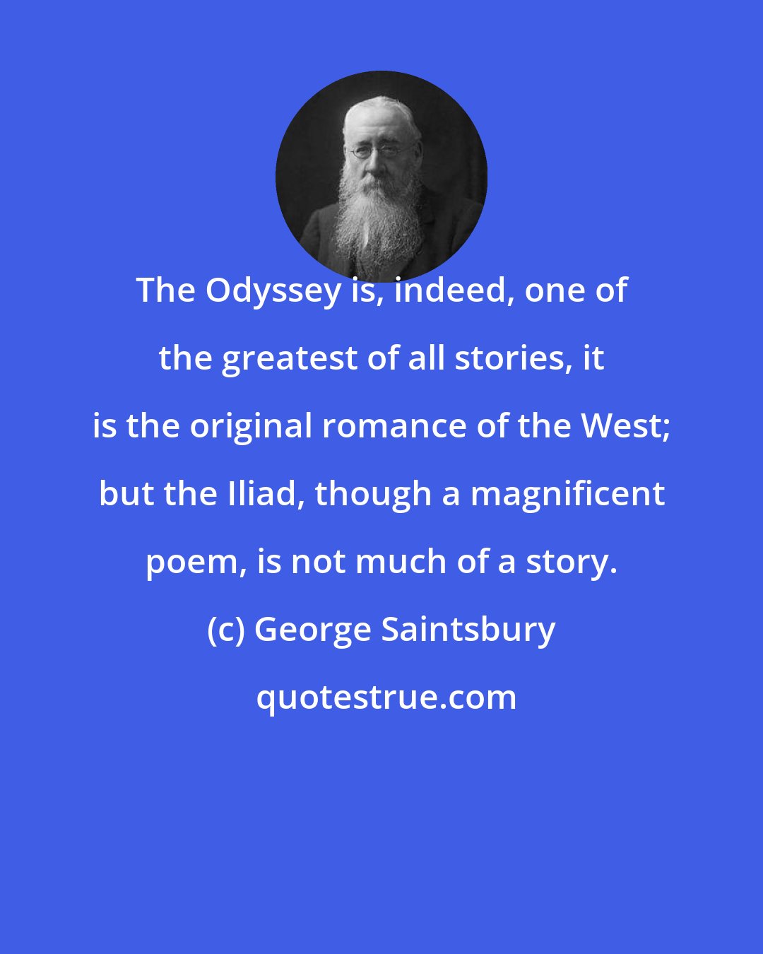 George Saintsbury: The Odyssey is, indeed, one of the greatest of all stories, it is the original romance of the West; but the Iliad, though a magnificent poem, is not much of a story.