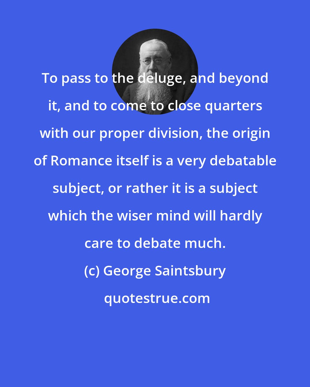 George Saintsbury: To pass to the deluge, and beyond it, and to come to close quarters with our proper division, the origin of Romance itself is a very debatable subject, or rather it is a subject which the wiser mind will hardly care to debate much.