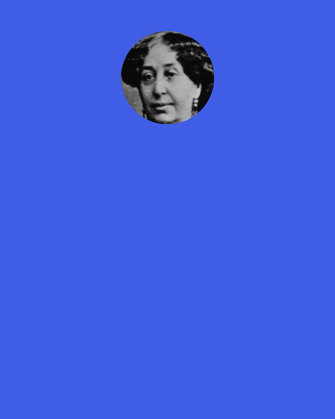 George Sand: Nothing is so easy as to deceive one’s self when one does not lack wit and is familiar with all the niceties of language. Language is a prostitute queen who descends and rises to all roles. Disguises herself, arrays herself in fine apparel, hides her head and effaces herself; an advocate who has an answer for everything, who has always foreseen everything, and who assumes a thousand forms in order to be right. The most honorable of men is he who thinks best and acts best, but the most powerful is he who is best able to talk and write