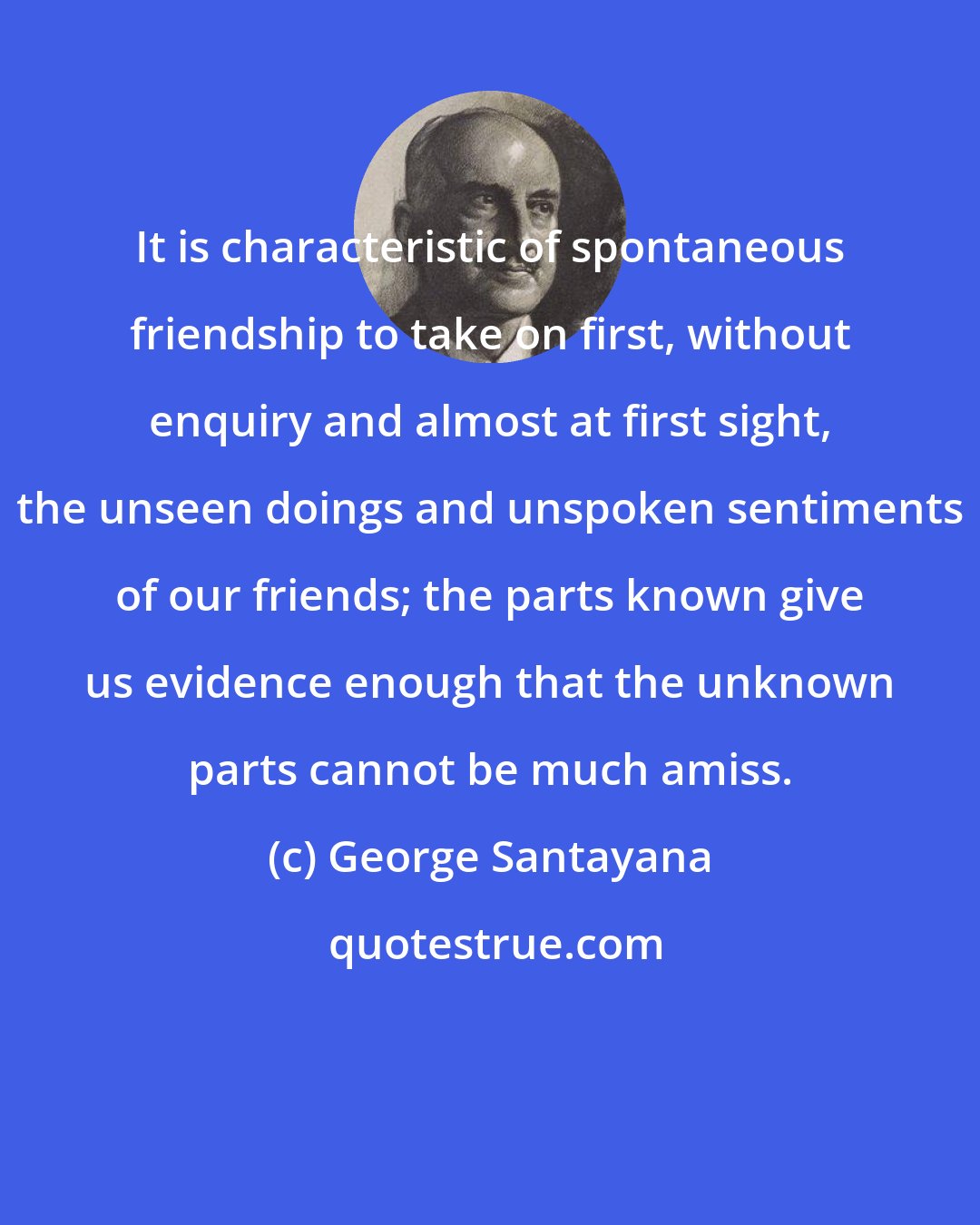 George Santayana: It is characteristic of spontaneous friendship to take on first, without enquiry and almost at first sight, the unseen doings and unspoken sentiments of our friends; the parts known give us evidence enough that the unknown parts cannot be much amiss.