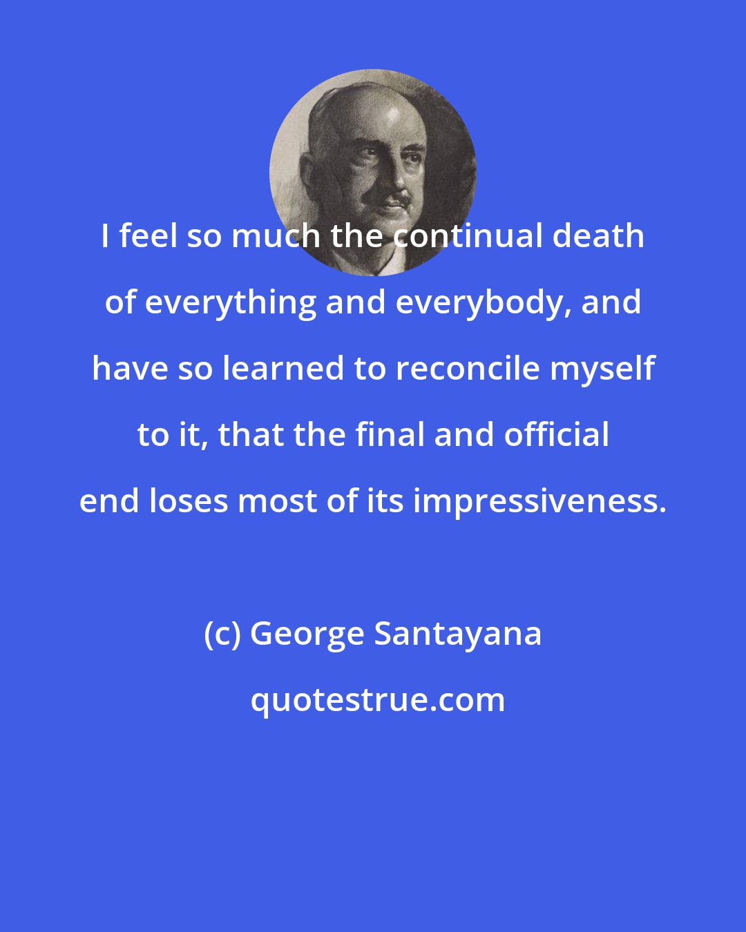 George Santayana: I feel so much the continual death of everything and everybody, and have so learned to reconcile myself to it, that the final and official end loses most of its impressiveness.