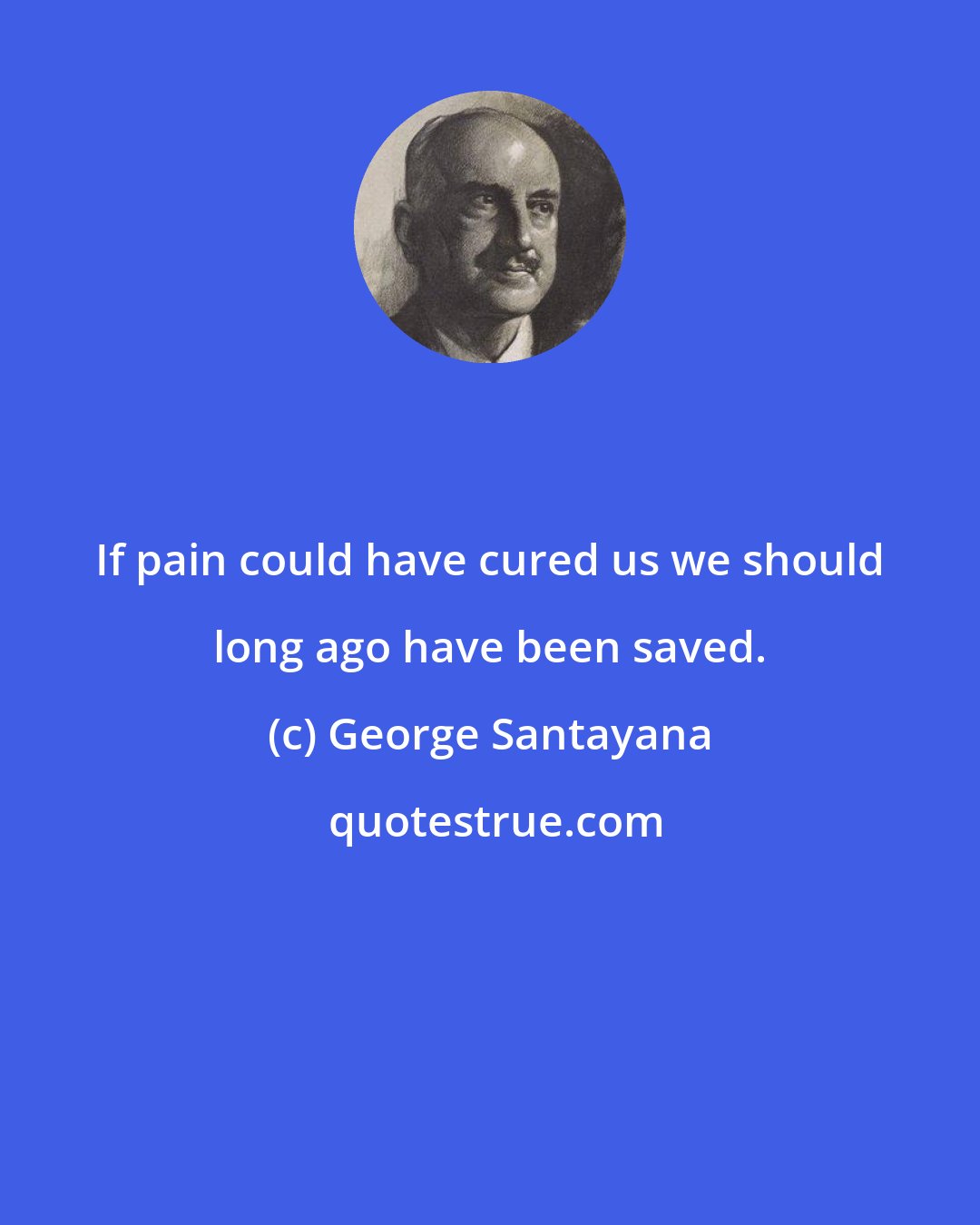 George Santayana: If pain could have cured us we should long ago have been saved.