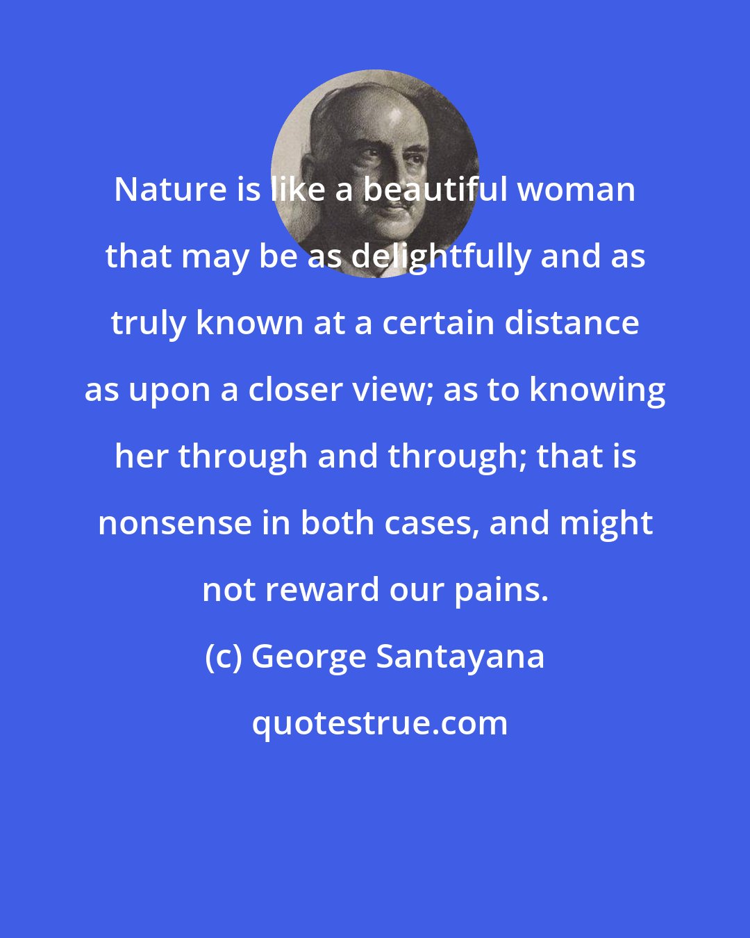 George Santayana: Nature is like a beautiful woman that may be as delightfully and as truly known at a certain distance as upon a closer view; as to knowing her through and through; that is nonsense in both cases, and might not reward our pains.