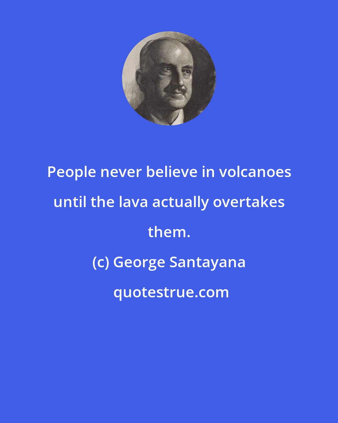 George Santayana: People never believe in volcanoes until the lava actually overtakes them.
