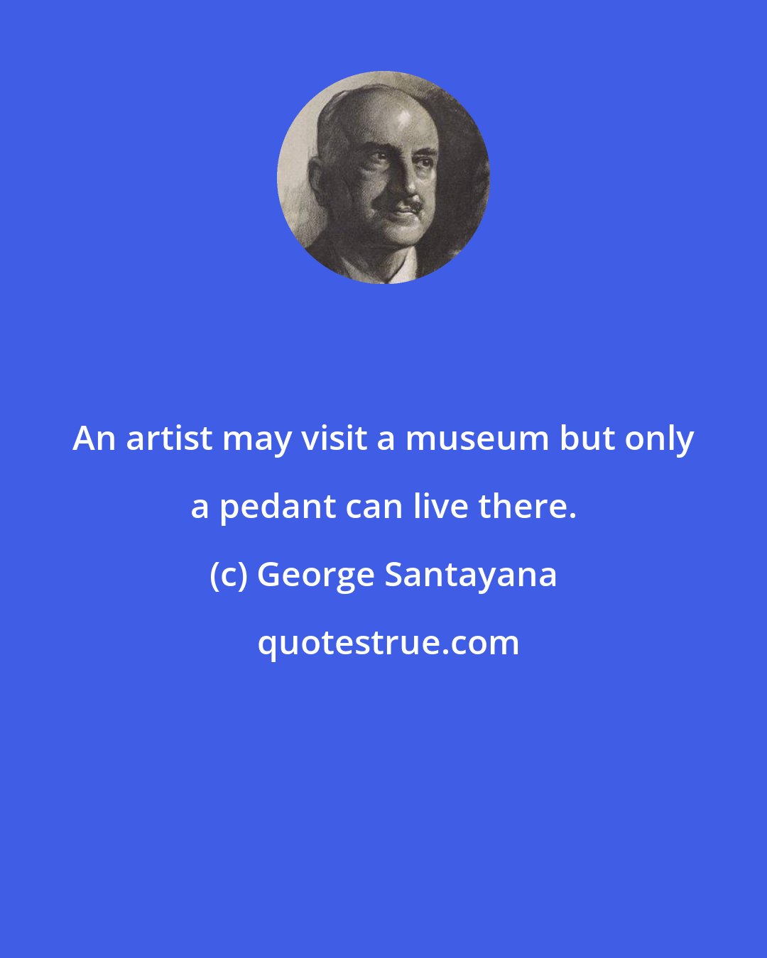 George Santayana: An artist may visit a museum but only a pedant can live there.