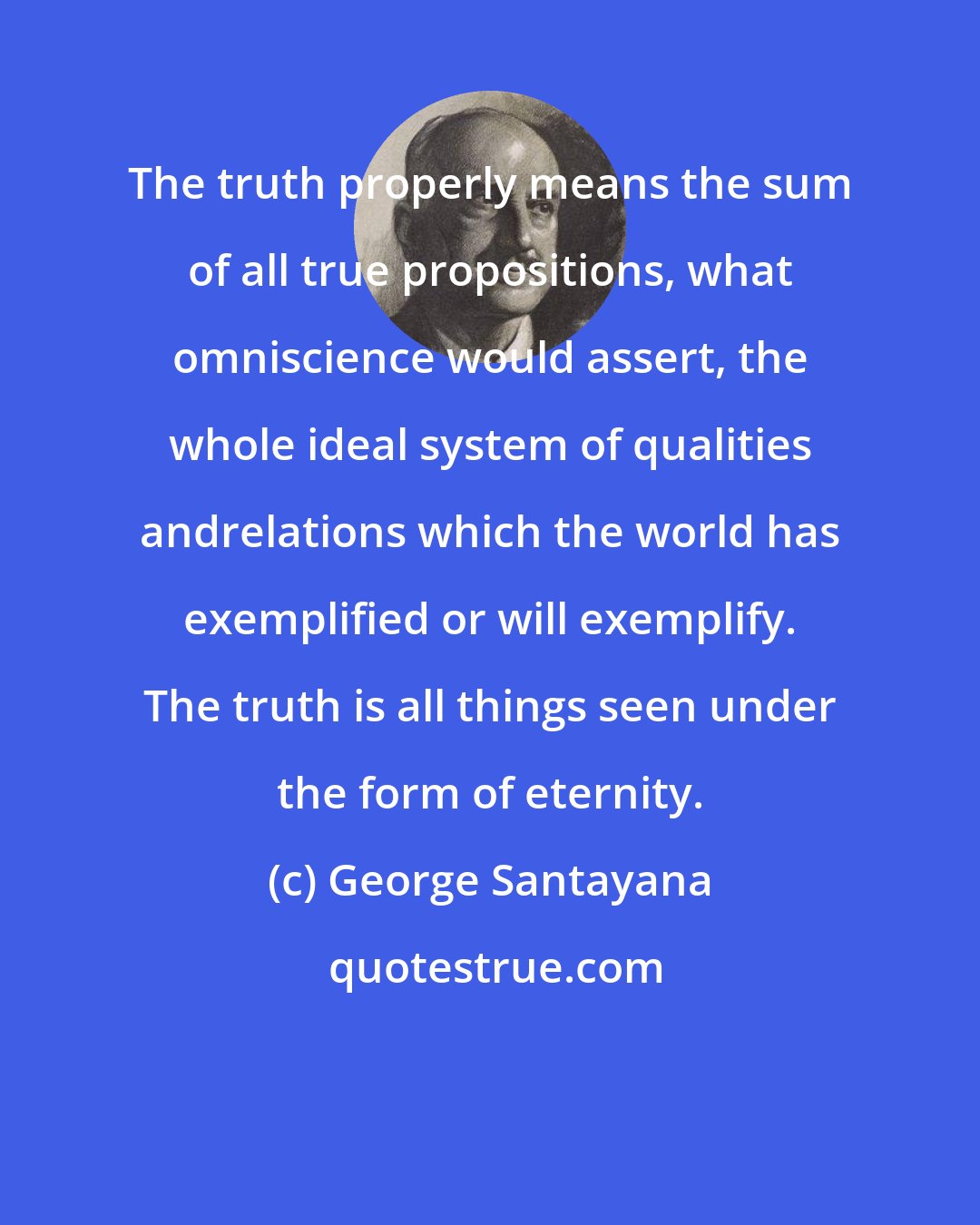George Santayana: The truth properly means the sum of all true propositions, what omniscience would assert, the whole ideal system of qualities andrelations which the world has exemplified or will exemplify. The truth is all things seen under the form of eternity.