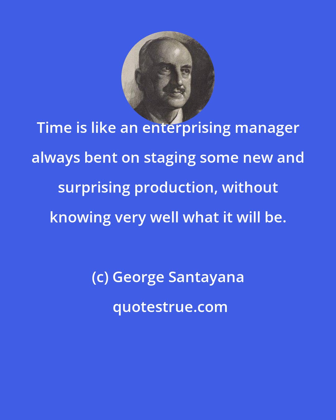 George Santayana: Time is like an enterprising manager always bent on staging some new and surprising production, without knowing very well what it will be.