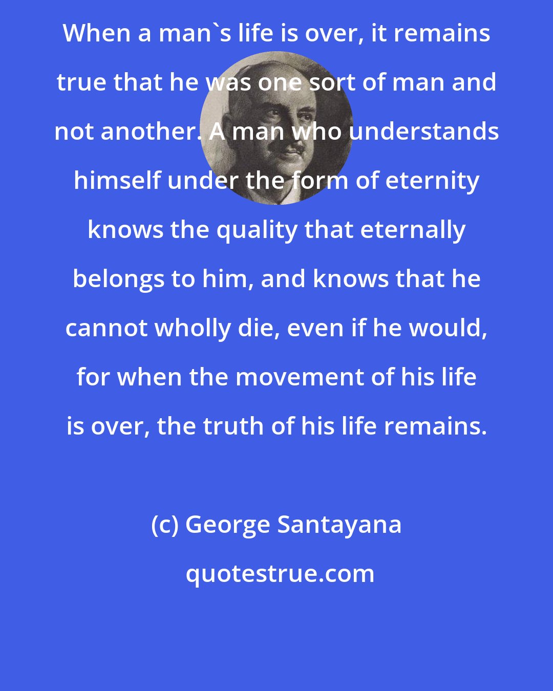 George Santayana: When a man's life is over, it remains true that he was one sort of man and not another. A man who understands himself under the form of eternity knows the quality that eternally belongs to him, and knows that he cannot wholly die, even if he would, for when the movement of his life is over, the truth of his life remains.