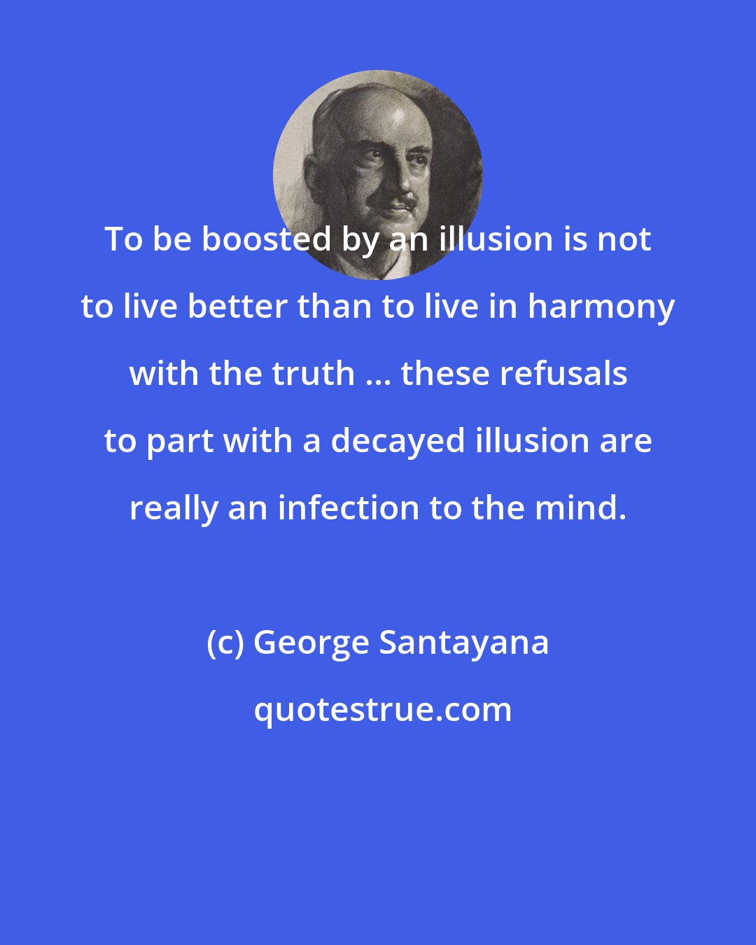 George Santayana: To be boosted by an illusion is not to live better than to live in harmony with the truth ... these refusals to part with a decayed illusion are really an infection to the mind.