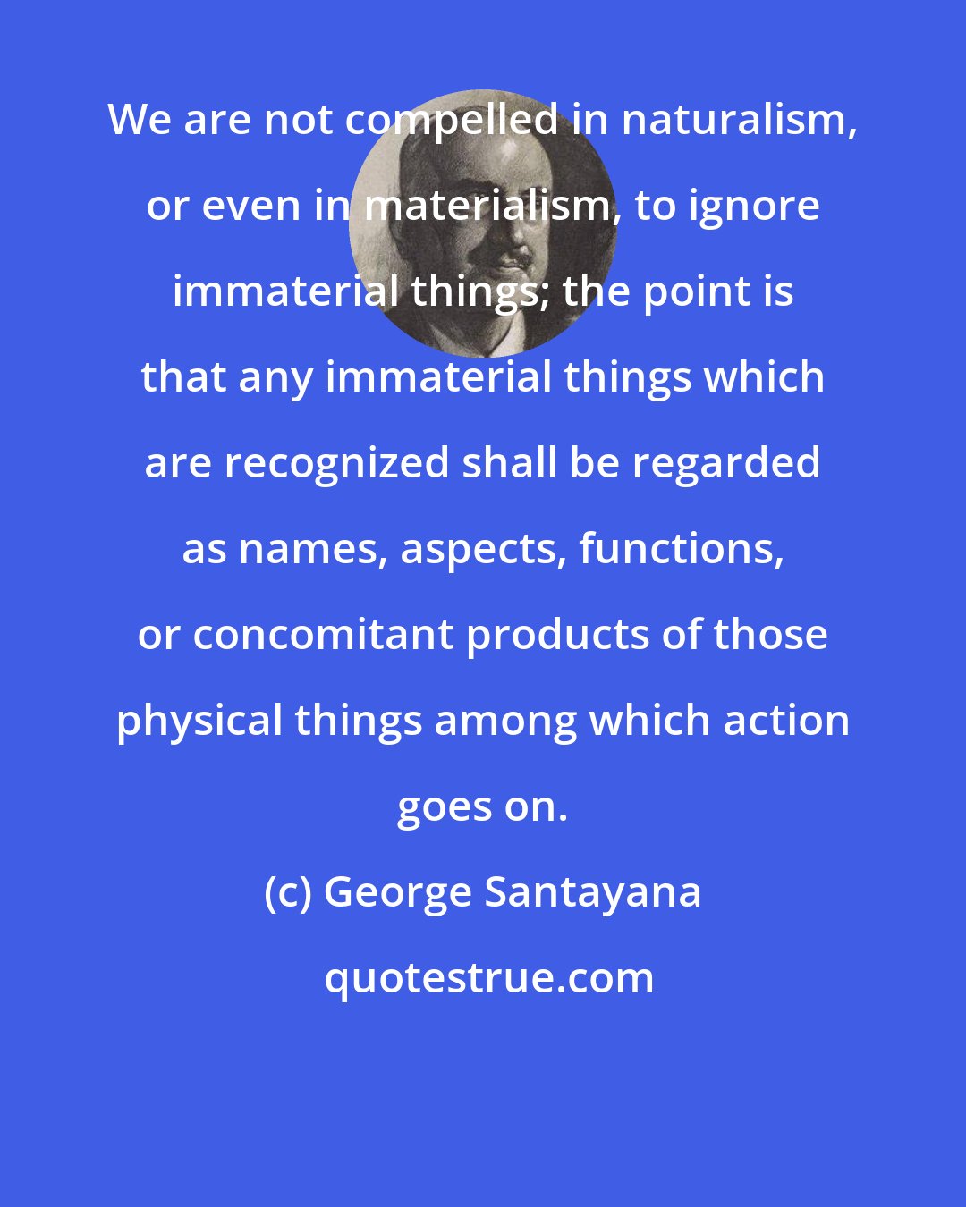George Santayana: We are not compelled in naturalism, or even in materialism, to ignore immaterial things; the point is that any immaterial things which are recognized shall be regarded as names, aspects, functions, or concomitant products of those physical things among which action goes on.