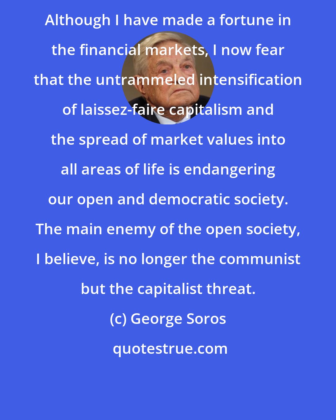 George Soros: Although I have made a fortune in the financial markets, I now fear that the untrammeled intensification of laissez-faire capitalism and the spread of market values into all areas of life is endangering our open and democratic society. The main enemy of the open society, I believe, is no longer the communist but the capitalist threat.