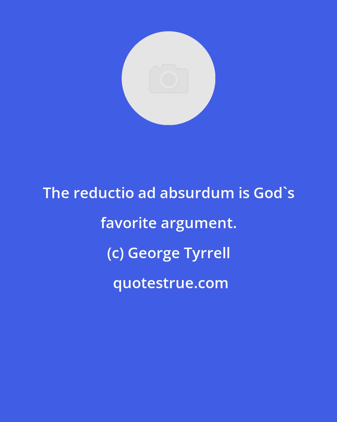 George Tyrrell: The reductio ad absurdum is God's favorite argument.