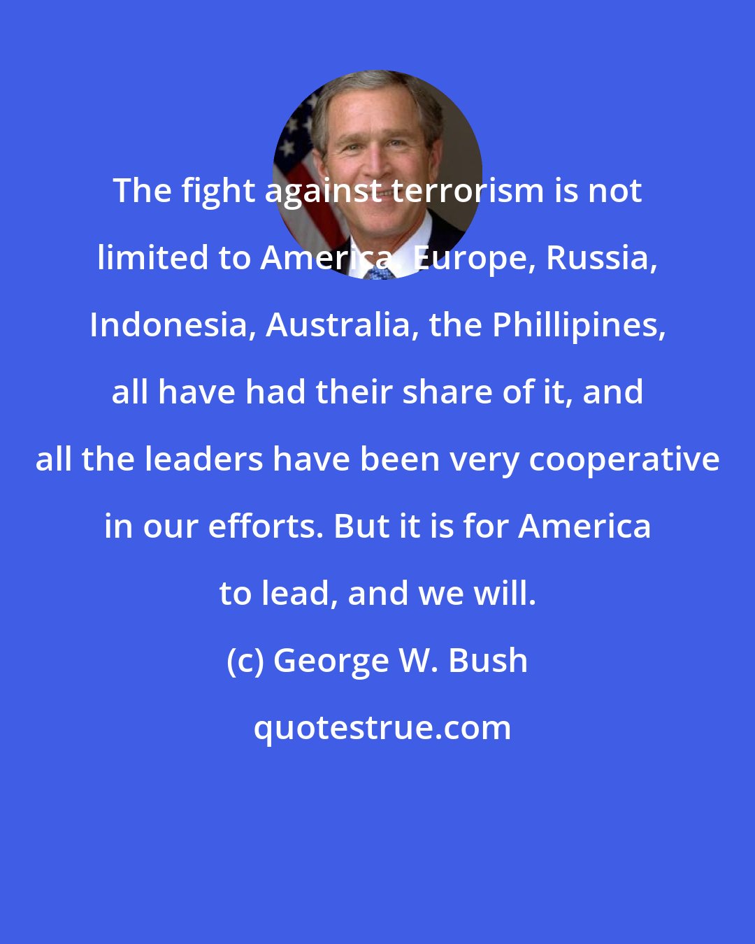 George W. Bush: The fight against terrorism is not limited to America. Europe, Russia, Indonesia, Australia, the Phillipines, all have had their share of it, and all the leaders have been very cooperative in our efforts. But it is for America to lead, and we will.