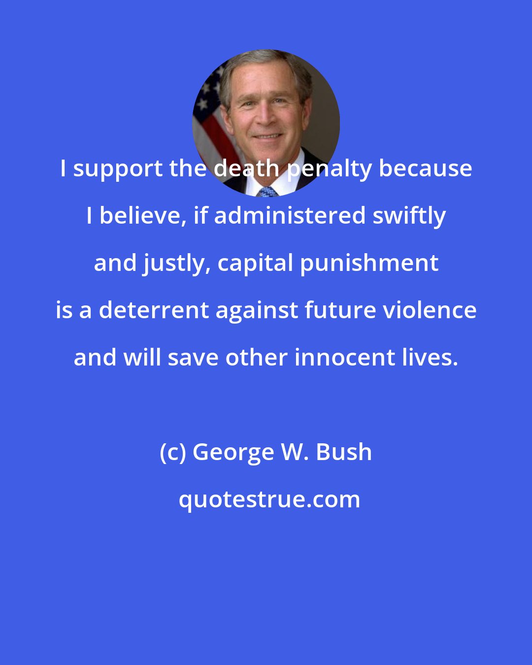 George W. Bush: I support the death penalty because I believe, if administered swiftly and justly, capital punishment is a deterrent against future violence and will save other innocent lives.
