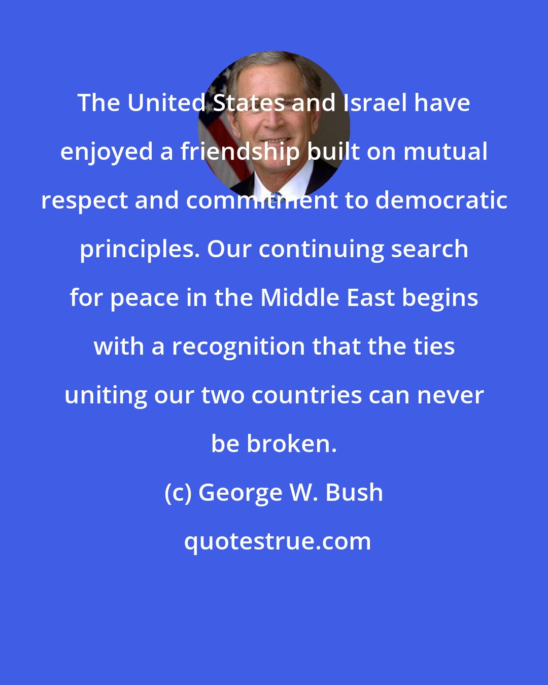 George W. Bush: The United States and Israel have enjoyed a friendship built on mutual respect and commitment to democratic principles. Our continuing search for peace in the Middle East begins with a recognition that the ties uniting our two countries can never be broken.