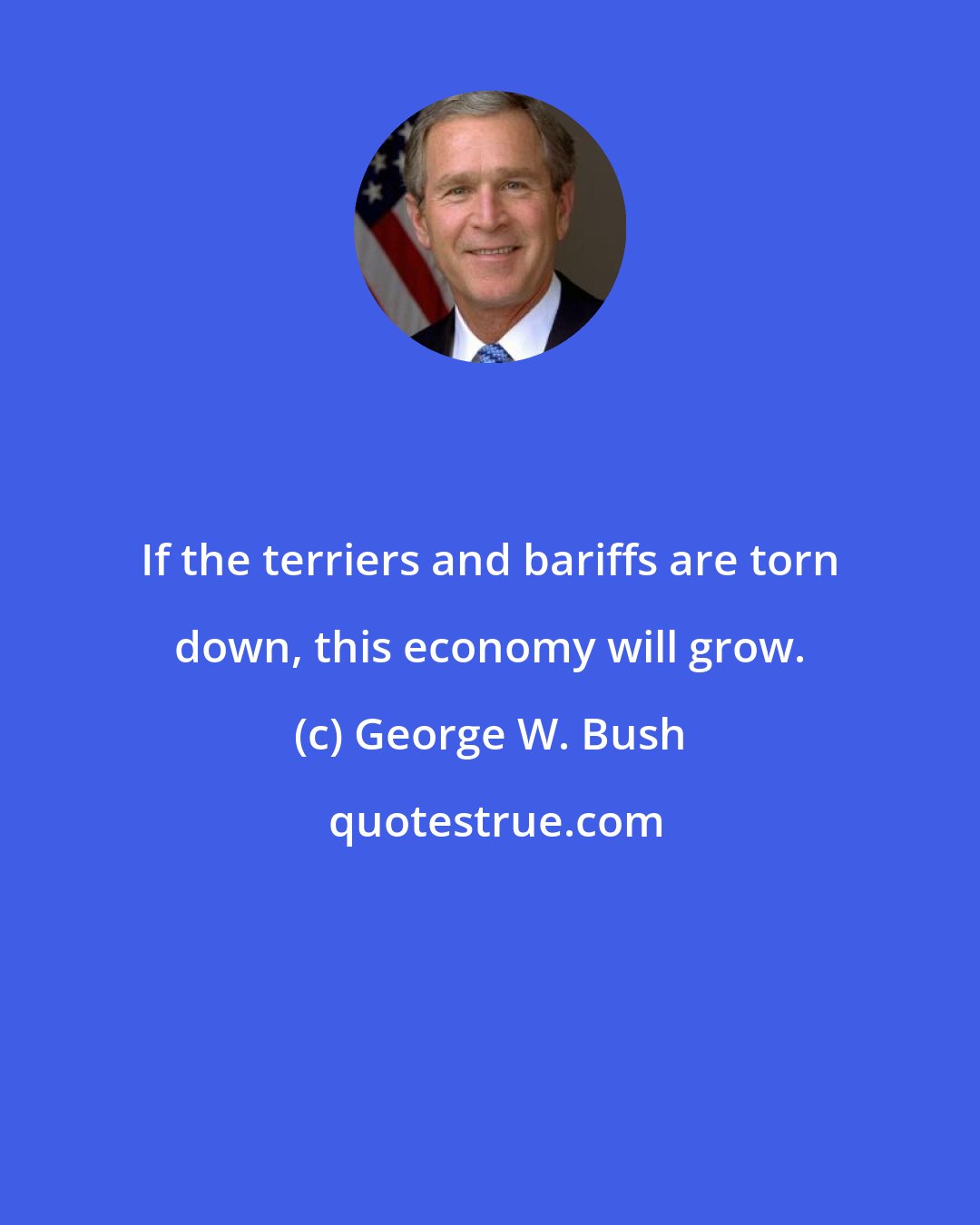 George W. Bush: If the terriers and bariffs are torn down, this economy will grow.