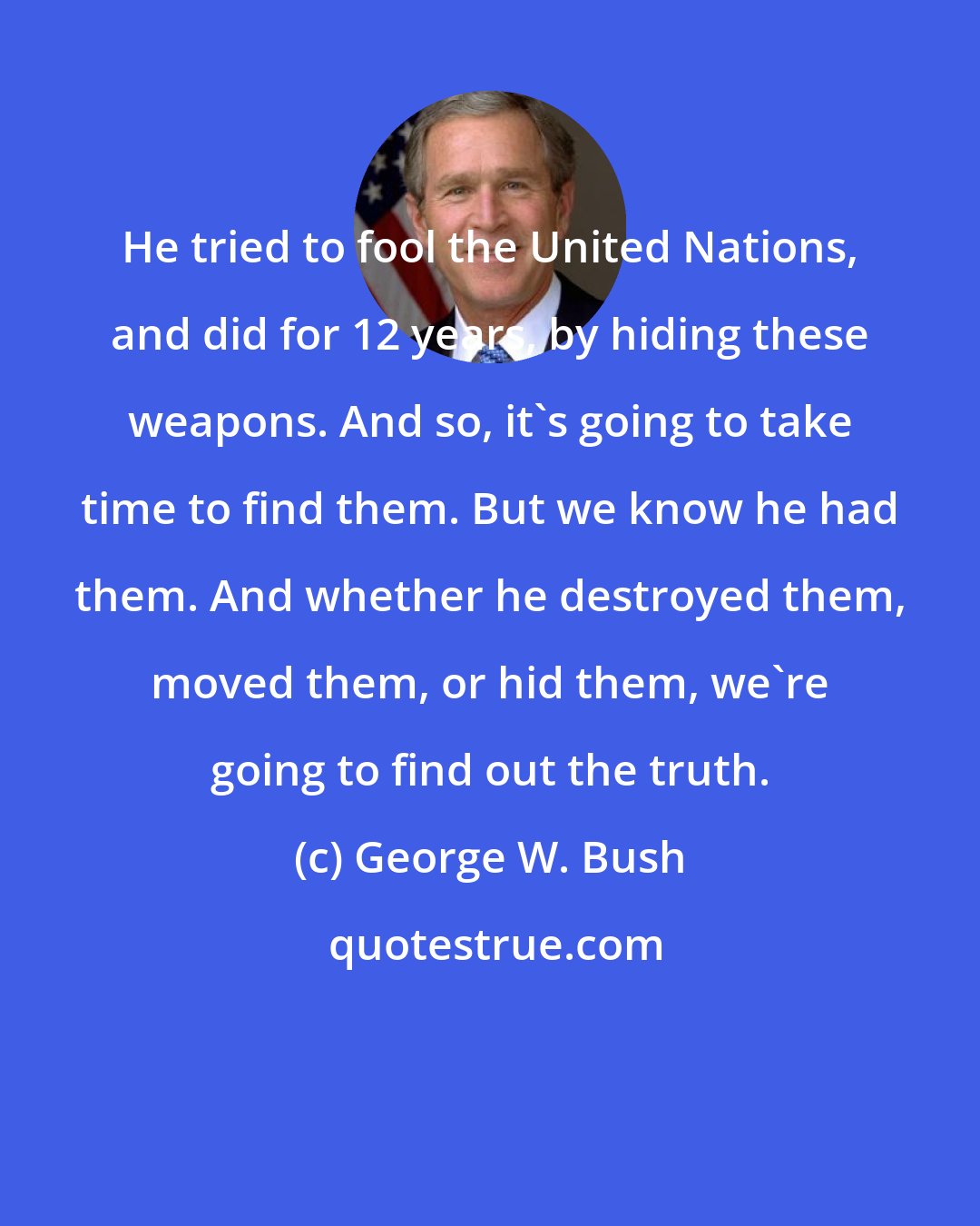 George W. Bush: He tried to fool the United Nations, and did for 12 years, by hiding these weapons. And so, it's going to take time to find them. But we know he had them. And whether he destroyed them, moved them, or hid them, we're going to find out the truth.