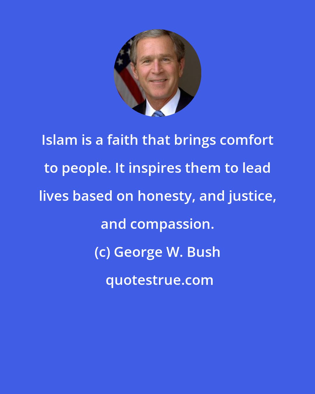 George W. Bush: Islam is a faith that brings comfort to people. It inspires them to lead lives based on honesty, and justice, and compassion.