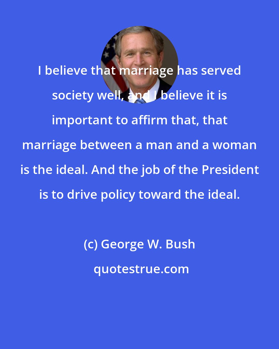 George W. Bush: I believe that marriage has served society well, and I believe it is important to affirm that, that marriage between a man and a woman is the ideal. And the job of the President is to drive policy toward the ideal.