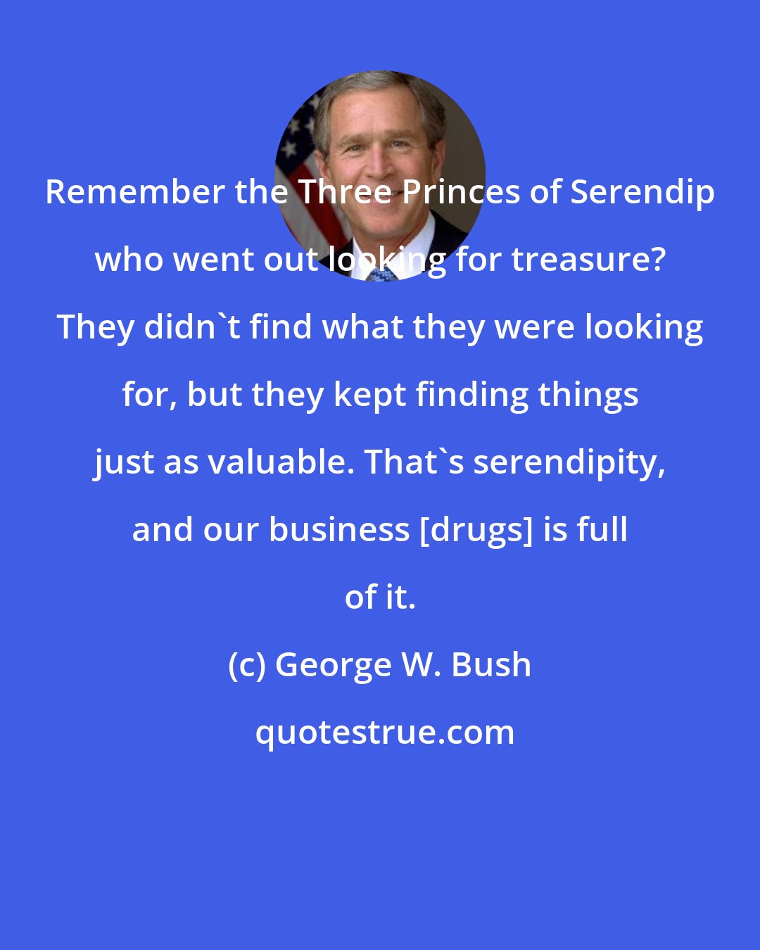 George W. Bush: Remember the Three Princes of Serendip who went out looking for treasure? They didn't find what they were looking for, but they kept finding things just as valuable. That's serendipity, and our business [drugs] is full of it.